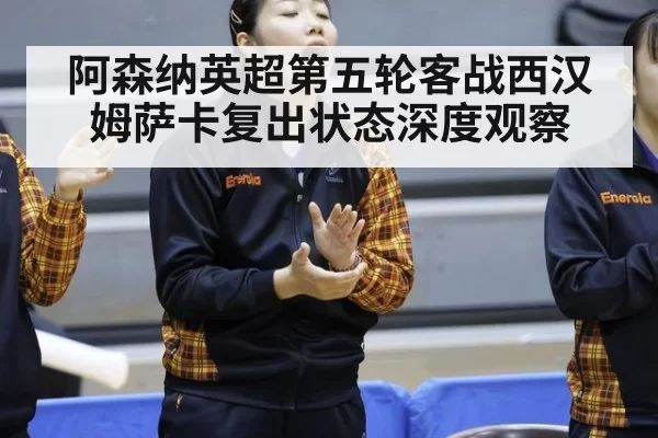 阿森纳英超第五轮客战西汉姆萨卡复出状态深度观察